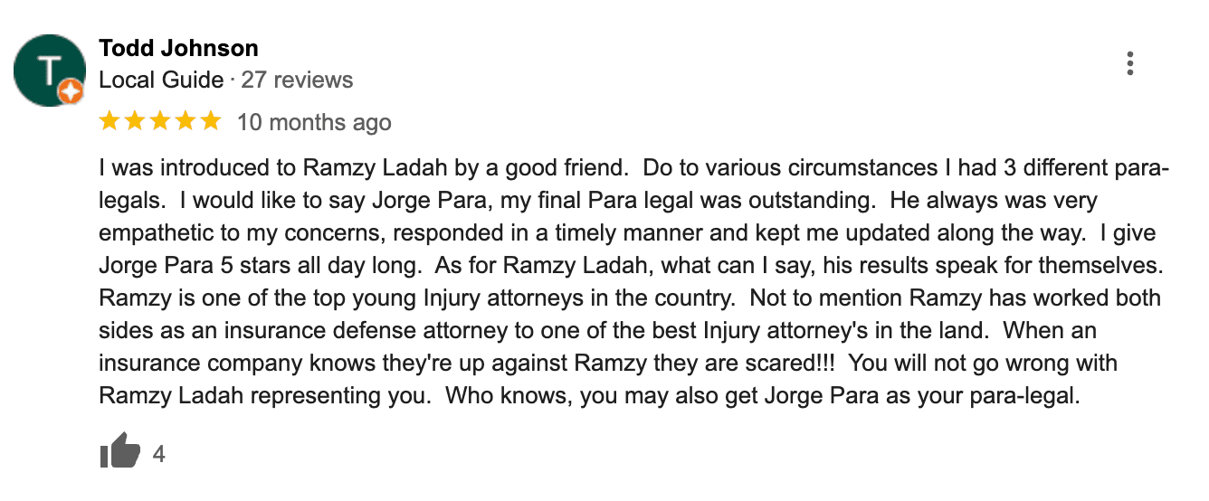 Ladah injury & car accident lawyers las vegas review reads: "I was introduced to Ramzy Ladah by a good friend. Do to various circumstances I had 3 different para-legals. I would like to say Jorge Para, my final Para legal was outstanding. He always was very empathetic to my concerns, responded in a timely manner and kept me updated along the way. I give Jorge Para 5 stars all day long. As for Ramzy Ladah, what can I say, his results speak for themselves. Ramzy is one of the top young Injury attorneys in the country. Not to mention Ramzy has worked both sides as an insurance defense attorney to one of the best Injury attorney's in the land. When an insurance company knows they're up against Ramzy they are scared!!! You will not go wrong with Ramzy Ladah representing you. Who knows, you may also get Jorge Para as your para-legal."